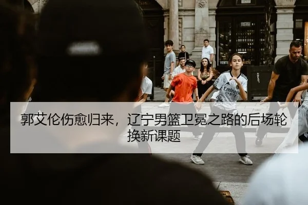 郭艾伦伤愈归来，辽宁男篮卫冕之路的后场轮换新课题